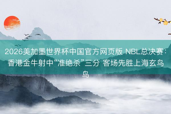 2026美加墨世界杯中国官方网页版 NBL总决赛：香港金牛射中“准绝杀”三分 客场先胜上海玄鸟