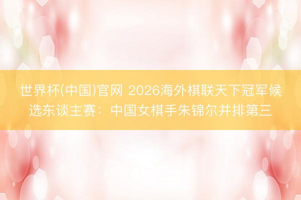 世界杯(中国)官网 2026海外棋联天下冠军候选东谈主赛：中国女棋手朱锦尔并排第三