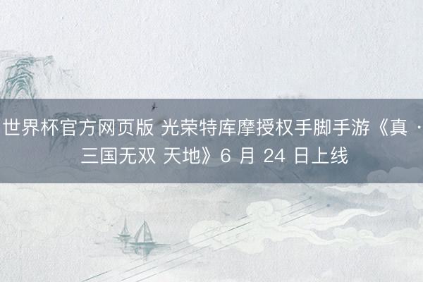世界杯官方网页版 光荣特库摩授权手脚手游《真 · 三国无双 天地》6 月 24 日上线