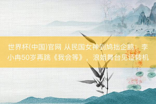 世界杯(中国)官网 从民国女神到鸠拙企鹅：李小冉50岁再跳《我会等》，浪姐舞台见证转机