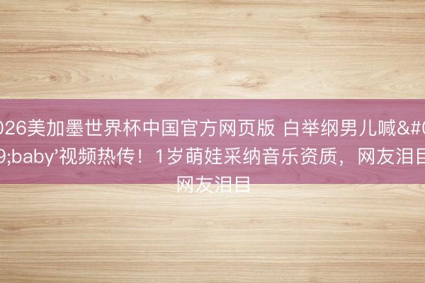 2026美加墨世界杯中国官方网页版 白举纲男儿喊'baby'视频热传！1岁萌娃采纳音乐资质，网友泪目