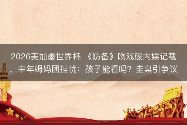 2026美加墨世界杯 《防备》吻戏破内娱记载，中年姆妈团担忧：孩子能看吗？圭臬引争议
