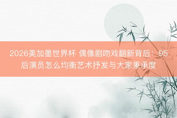 2026美加墨世界杯 偶像剧吻戏翻新背后：95后演员怎么均衡艺术抒发与大家秉承度