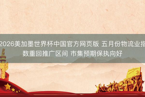 2026美加墨世界杯中国官方网页版 五月份物流业指数重回推广区间 市集预期保执向好