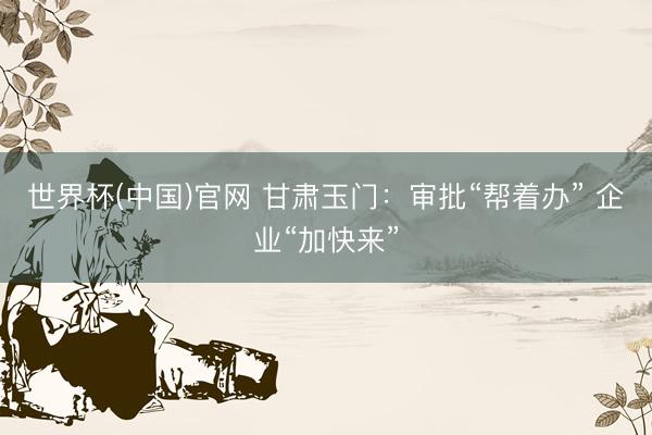世界杯(中国)官网 甘肃玉门：审批“帮着办” 企业“加快来”
