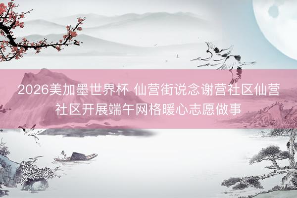 2026美加墨世界杯 仙营街说念谢营社区仙营社区开展端午网格暖心志愿做事