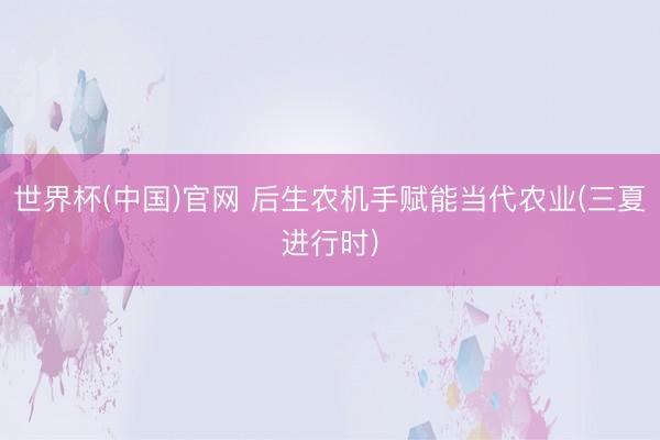 世界杯(中国)官网 后生农机手赋能当代农业(三夏进行时)