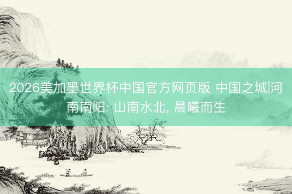 2026美加墨世界杯中国官方网页版 中国之城|河南南阳: 山南水北， 晨曦而生
