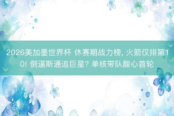 2026美加墨世界杯 休赛期战力榜， 火箭仅排第10! 倒逼斯通追巨星? 单核带队酸心首轮