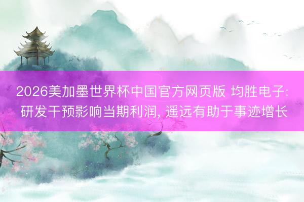 2026美加墨世界杯中国官方网页版 均胜电子: 研发干预影响当期利润， 遥远有助于事迹增长