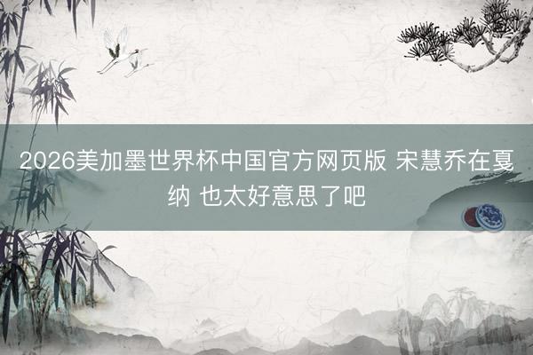 2026美加墨世界杯中国官方网页版 宋慧乔在戛纳 也太好意思了吧