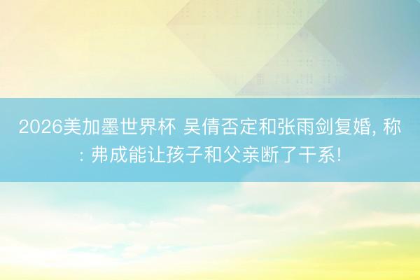 2026美加墨世界杯 吴倩否定和张雨剑复婚， 称: 弗成能让孩子和父亲断了干系!