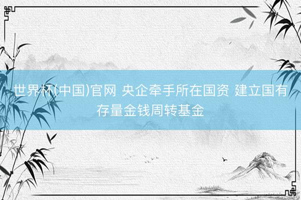 世界杯(中国)官网 央企牵手所在国资 建立国有存量金钱周转基金