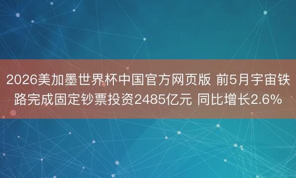 2026美加墨世界杯中国官方网页版 前5月宇宙铁路完成固定钞票投资2485亿元 同比增长2.6%
