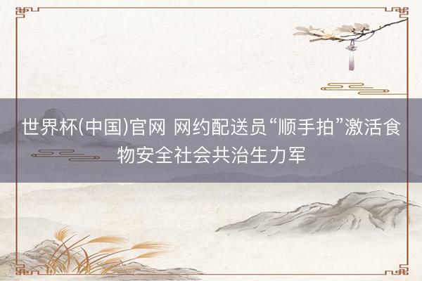 世界杯(中国)官网 网约配送员“顺手拍”激活食物安全社会共治生力军