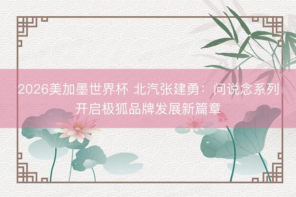 2026美加墨世界杯 北汽张建勇：问说念系列开启极狐品牌发展新篇章