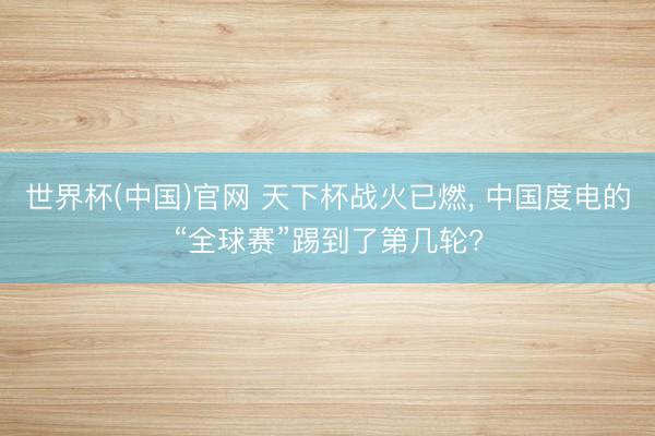 世界杯(中国)官网 天下杯战火已燃， 中国度电的“全球赛”踢到了第几轮?