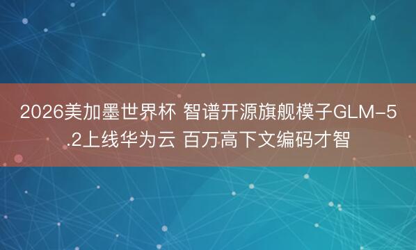 2026美加墨世界杯 智谱开源旗舰模子GLM-5.2上线华为云 百万高下文编码才智