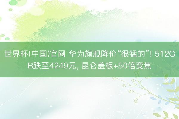 世界杯(中国)官网 华为旗舰降价“很猛的”! 512GB跌至4249元， 昆仑盖板+50倍变焦