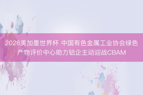 2026美加墨世界杯 中国有色金属工业协会绿色产物评价中心助力铝企主动迎战CBAM