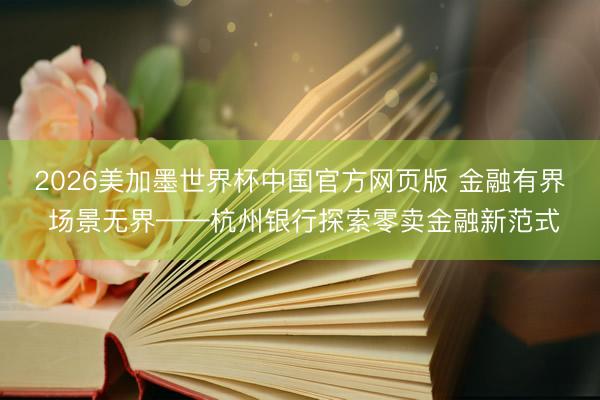 2026美加墨世界杯中国官方网页版 金融有界 场景无界——杭州银行探索零卖金融新范式