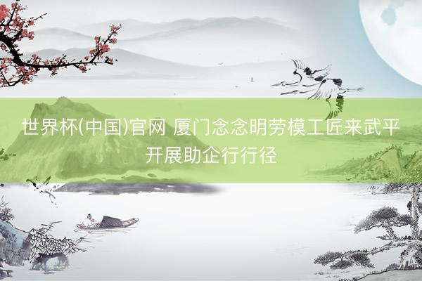 世界杯(中国)官网 厦门念念明劳模工匠来武平开展助企行行径