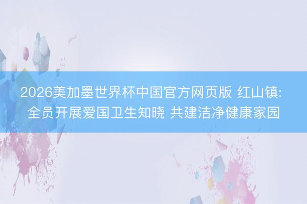 2026美加墨世界杯中国官方网页版 红山镇: 全员开展爱国卫生知晓 共建洁净健康家园