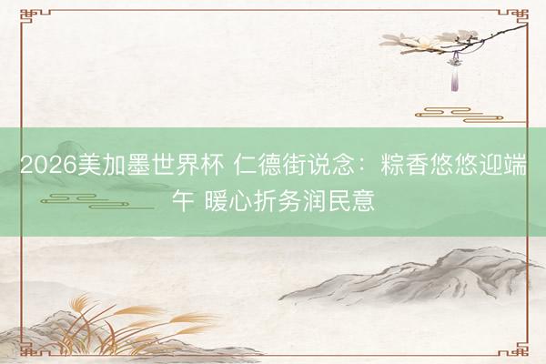 2026美加墨世界杯 仁德街说念:粽香悠悠迎端午 暖心折务润民意